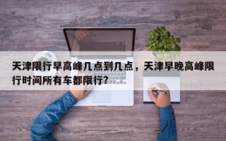 天津限行早高峰几点到几点，天津早晚高峰限行时间所有车都限行?