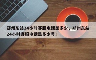 郑州东站24小时客服电话是多少，郑州东站24小时客服电话是多少号！