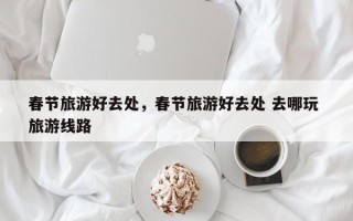 春节旅游好去处，春节旅游好去处 去哪玩 旅游线路