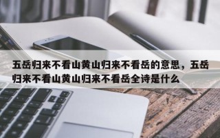 五岳归来不看山黄山归来不看岳的意思，五岳归来不看山黄山归来不看岳全诗是什么