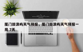 厦门鼓浪屿天气预报，厦门鼓浪屿天气预报一周 7天