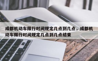 成都机动车限行时间规定几点到几点，成都机动车限行时间规定几点到几点结束