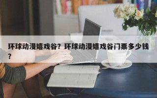 环球动漫嬉戏谷？环球动漫嬉戏谷门票多少钱？
