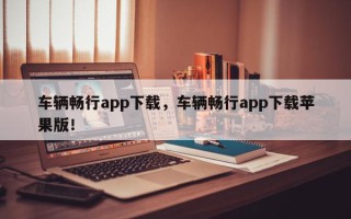 车辆畅行app下载，车辆畅行app下载苹果版！