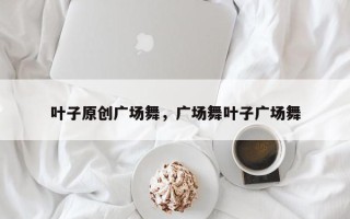 叶子原创广场舞，广场舞叶子广场舞