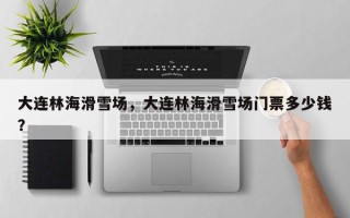 大连林海滑雪场，大连林海滑雪场门票多少钱？