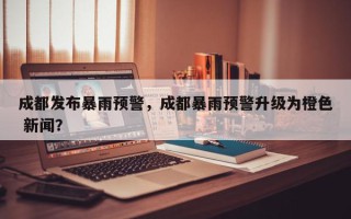成都发布暴雨预警，成都暴雨预警升级为橙色 新闻？