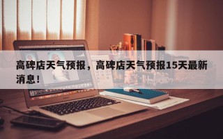 高碑店天气预报，高碑店天气预报15天最新消息！