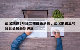 武汉地铁3号线二期最新消息，武汉地铁三号线延长线最新进展