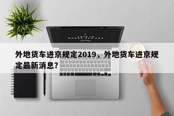 外地货车进京规定2019，外地货车进京规定最新消息？-第1张图片-我家生活百科