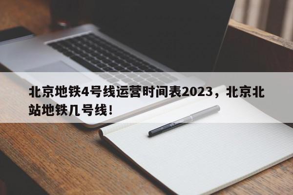 北京地铁4号线运营时间表2023，北京北站地铁几号线！-第1张图片-我家生活百科