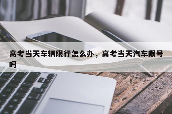 高考当天车辆限行怎么办，高考当天汽车限号吗-第1张图片-我家生活百科