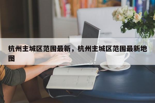 杭州主城区范围最新，杭州主城区范围最新地图-第1张图片-我家生活百科