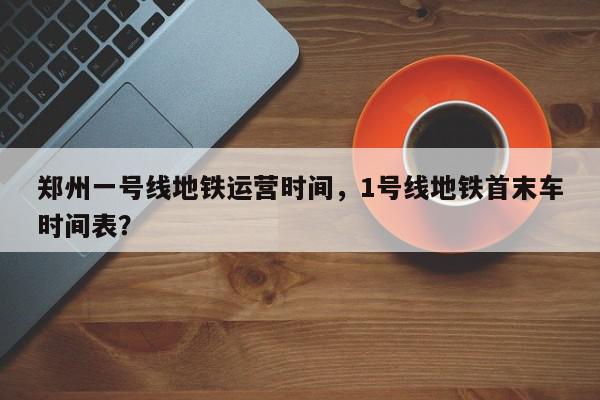 郑州一号线地铁运营时间，1号线地铁首末车时间表？-第1张图片-我家生活百科