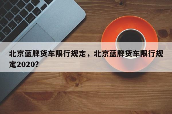北京蓝牌货车限行规定，北京蓝牌货车限行规定2020？-第1张图片-我家生活百科