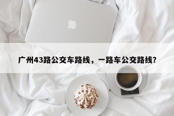 广州43路公交车路线，一路车公交路线？-第1张图片-我家生活百科