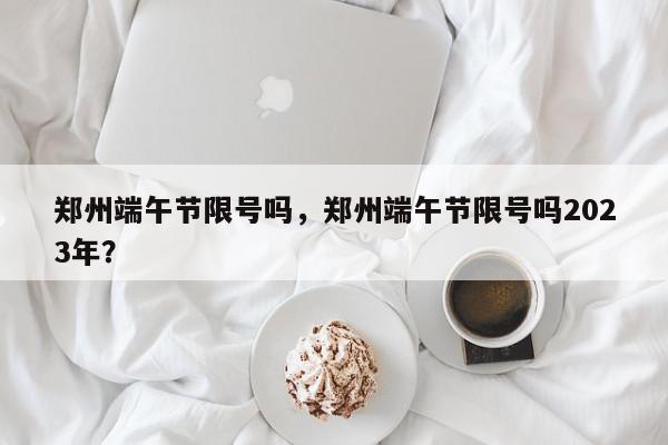 郑州端午节限号吗，郑州端午节限号吗2023年？-第1张图片-我家生活百科