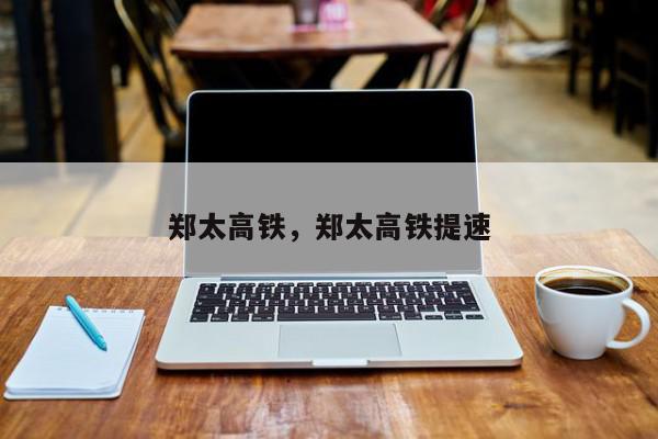 郑太高铁，郑太高铁提速-第1张图片-我家生活百科