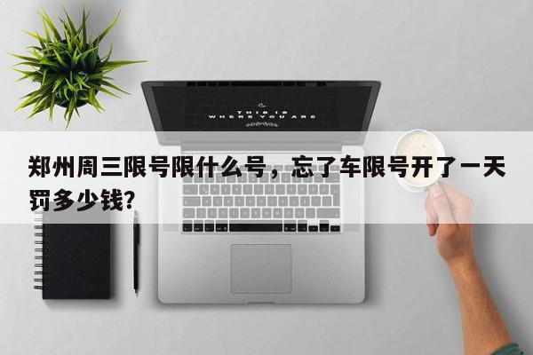 郑州周三限号限什么号，忘了车限号开了一天罚多少钱？-第1张图片-我家生活百科