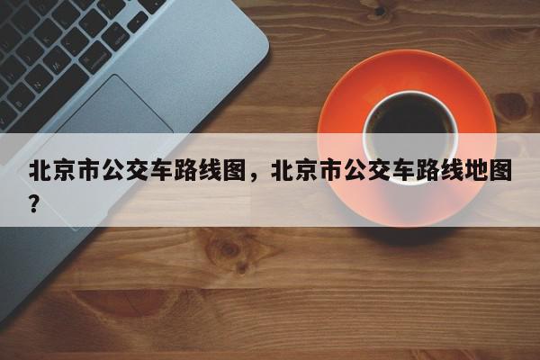 北京市公交车路线图，北京市公交车路线地图？-第1张图片-我家生活百科