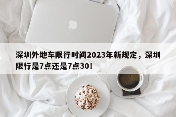 深圳外地车限行时间2023年新规定，深圳限行是7点还是7点30！-第1张图片-我家生活百科