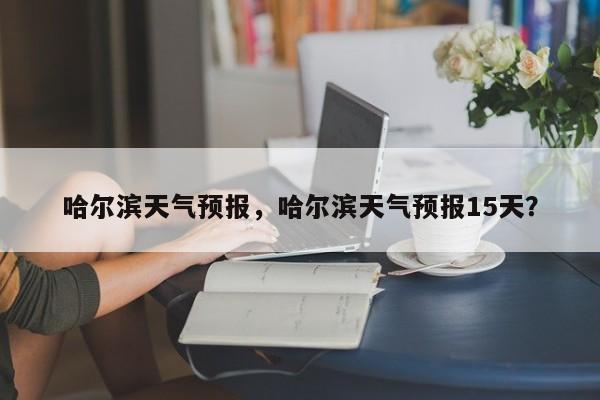 哈尔滨天气预报，哈尔滨天气预报15天？-第1张图片-我家生活百科