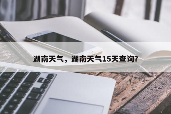 湖南天气，湖南天气15天查询？-第1张图片-我家生活百科