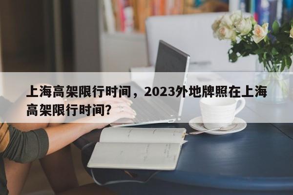 上海高架限行时间，2023外地牌照在上海高架限行时间？-第1张图片-我家生活百科