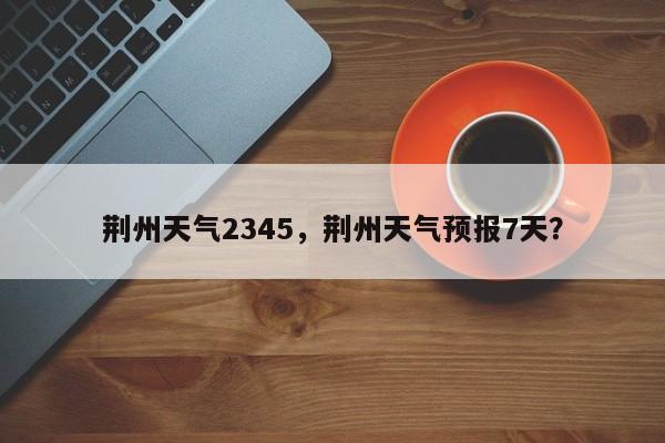 荆州天气2345，荆州天气预报7天？-第1张图片-我家生活百科