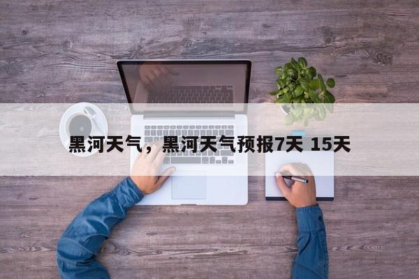 黑河天气，黑河天气预报7天 15天-第1张图片-我家生活百科