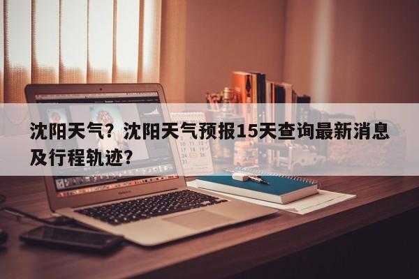 沈阳天气？沈阳天气预报15天查询最新消息及行程轨迹？-第1张图片-我家生活百科