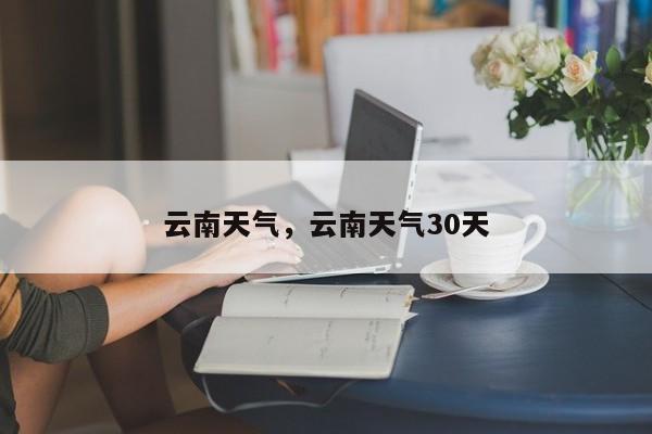 云南天气，云南天气30天-第1张图片-我家生活百科