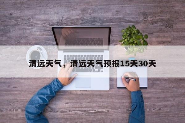 清远天气，清远天气预报15天30天-第1张图片-我家生活百科