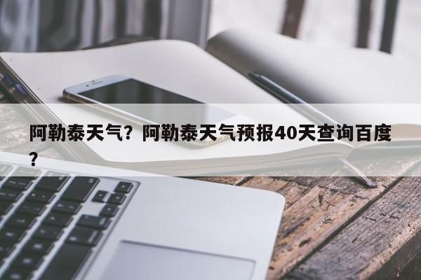 阿勒泰天气？阿勒泰天气预报40天查询百度？-第1张图片-我家生活百科