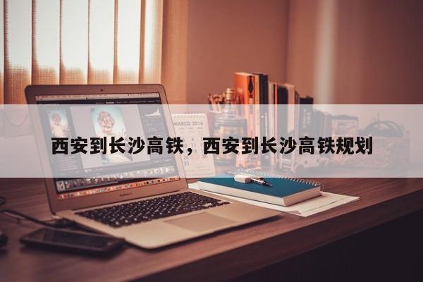 西安到长沙高铁，西安到长沙高铁规划-第1张图片-我家生活百科