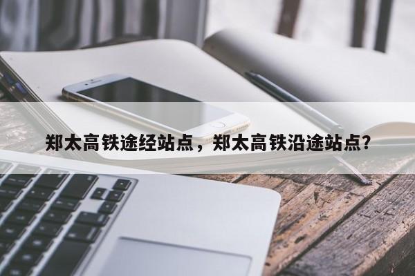 郑太高铁途经站点，郑太高铁沿途站点？-第1张图片-我家生活百科