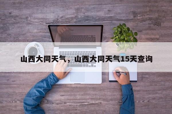 山西大同天气，山西大同天气15天查询-第1张图片-我家生活百科