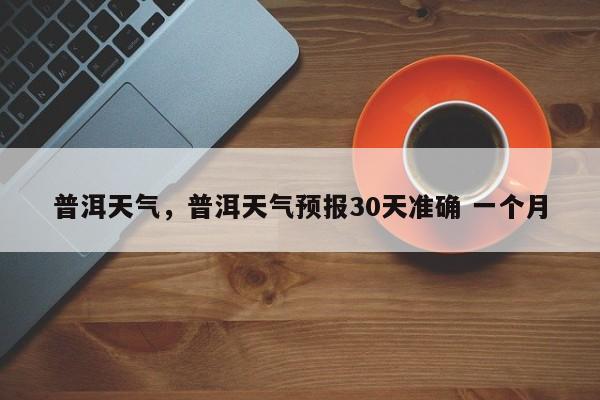 普洱天气，普洱天气预报30天准确 一个月-第1张图片-我家生活百科