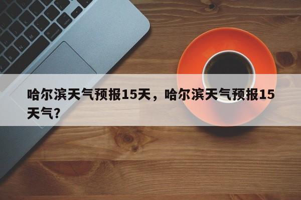 哈尔滨天气预报15天，哈尔滨天气预报15天气？-第1张图片-我家生活百科