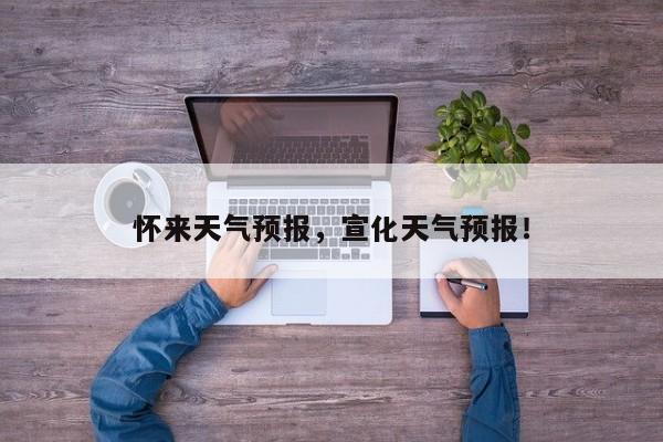 怀来天气预报，宣化天气预报！-第1张图片-我家生活百科