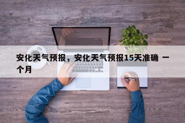 安化天气预报，安化天气预报15天准确 一个月-第1张图片-我家生活百科
