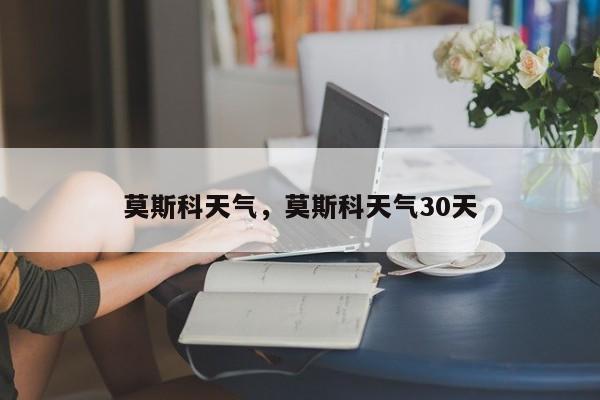 莫斯科天气，莫斯科天气30天-第1张图片-我家生活百科