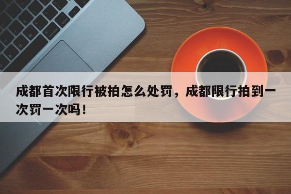 成都首次限行被拍怎么处罚，成都限行拍到一次罚一次吗！-第1张图片-我家生活百科