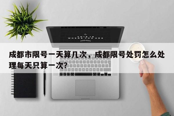 成都市限号一天算几次，成都限号处罚怎么处理每天只算一次？-第1张图片-我家生活百科