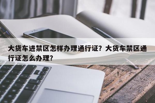 大货车进禁区怎样办理通行证？大货车禁区通行证怎么办理？-第1张图片-我家生活百科