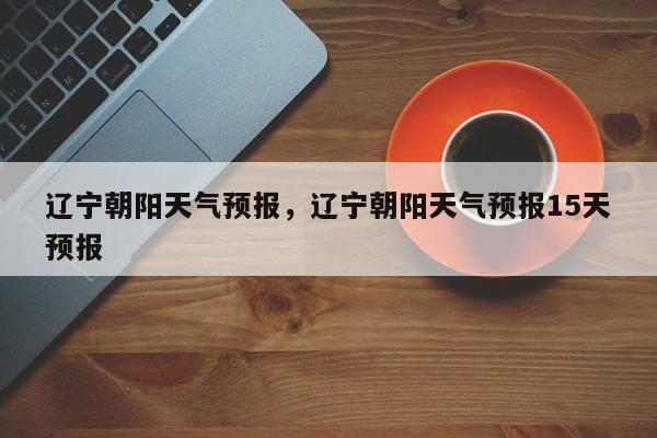 辽宁朝阳天气预报，辽宁朝阳天气预报15天预报-第1张图片-我家生活百科