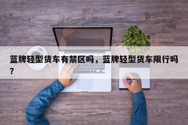 蓝牌轻型货车有禁区吗，蓝牌轻型货车限行吗？-第1张图片-我家生活百科