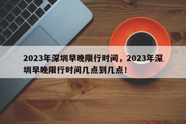 2023年深圳早晚限行时间，2023年深圳早晚限行时间几点到几点！-第1张图片-我家生活百科