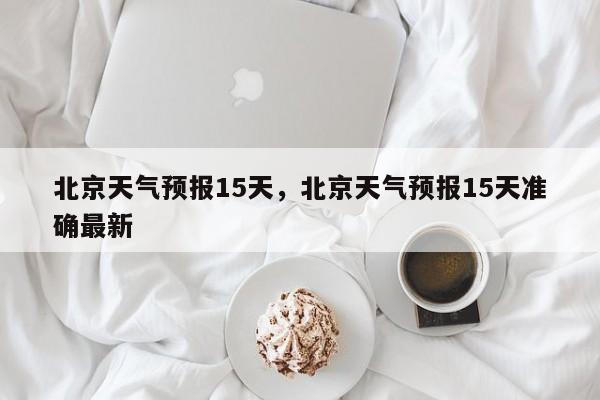 北京天气预报15天，北京天气预报15天准确最新-第1张图片-我家生活百科
