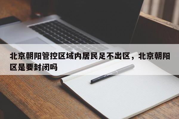 北京朝阳管控区域内居民足不出区，北京朝阳区是要封闭吗-第1张图片-我家生活百科